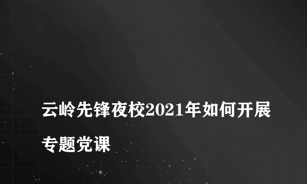 
云岭先锋夜校2021年如何开展专题党课
