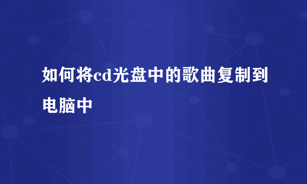 如何将cd光盘中的歌曲复制到电脑中