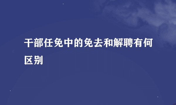 干部任免中的免去和解聘有何区别