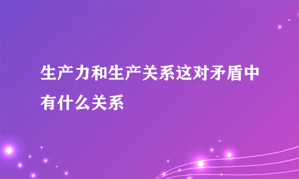 生产力和生产关系这对矛盾中有什么关系