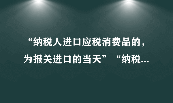 “纳税人进口应税消费品的，为报关进口的当天”“纳税人进口应税消费品，应当自海关填发海关进口消费税专