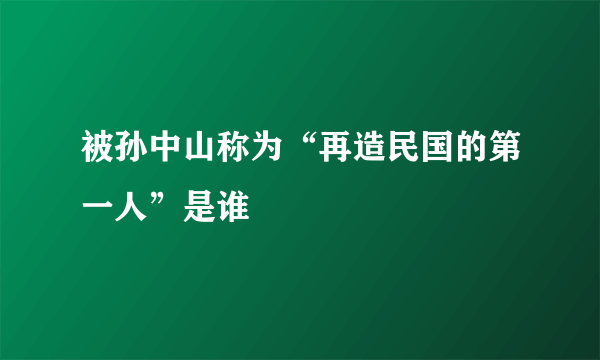 被孙中山称为“再造民国的第一人”是谁