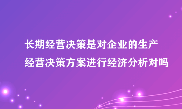 长期经营决策是对企业的生产经营决策方案进行经济分析对吗