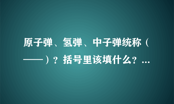 原子弹、氢弹、中子弹统称（——）？括号里该填什么？求答？拜托！