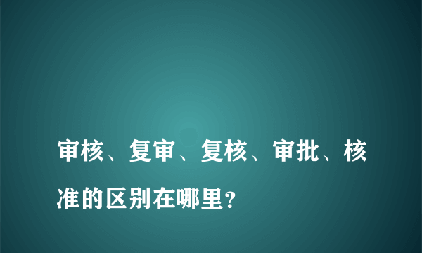 
审核、复审、复核、审批、核准的区别在哪里？
