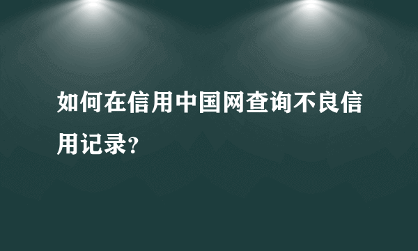 如何在信用中国网查询不良信用记录？