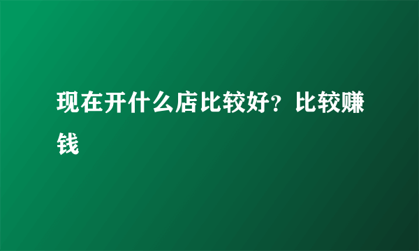 现在开什么店比较好？比较赚钱