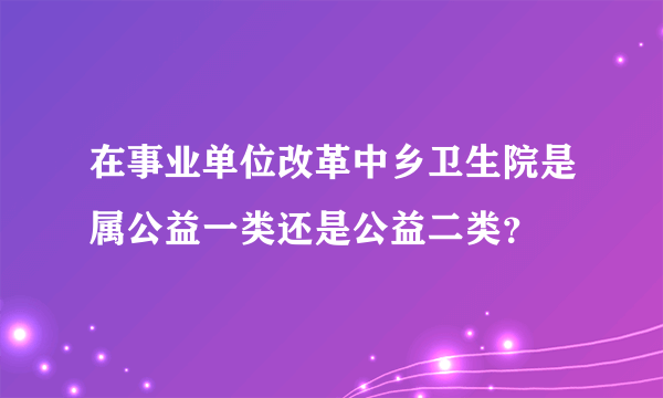 在事业单位改革中乡卫生院是属公益一类还是公益二类？