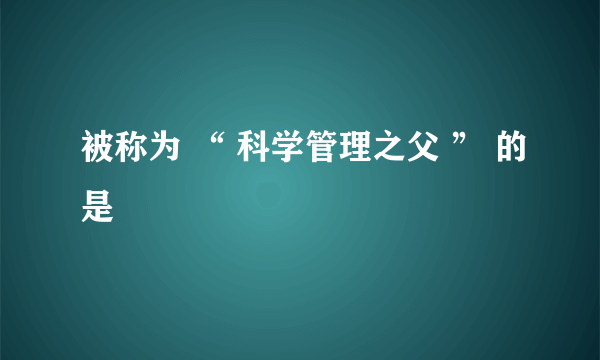 被称为 “ 科学管理之父 ” 的是