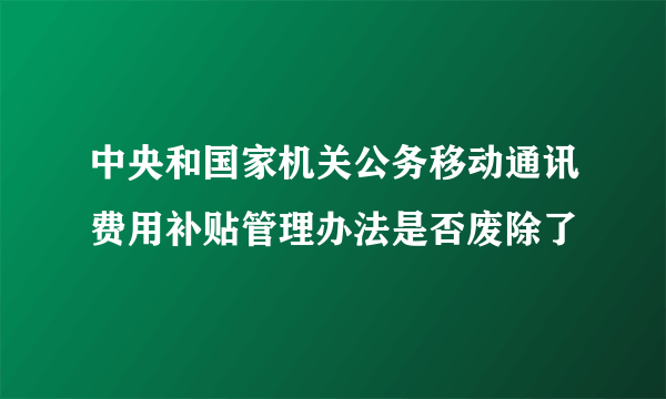 中央和国家机关公务移动通讯费用补贴管理办法是否废除了