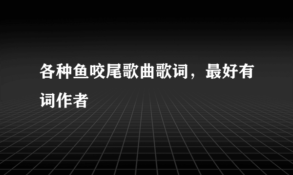 各种鱼咬尾歌曲歌词，最好有词作者