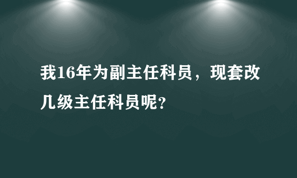 我16年为副主任科员，现套改几级主任科员呢？