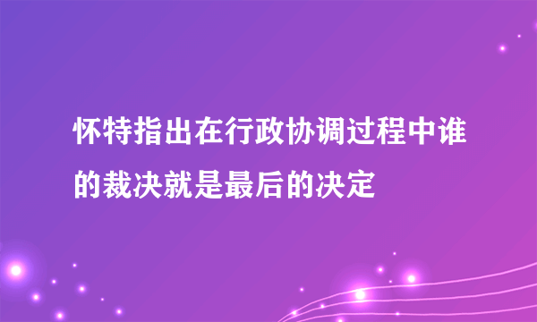 怀特指出在行政协调过程中谁的裁决就是最后的决定