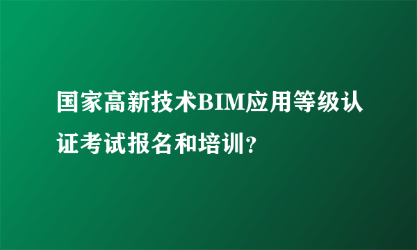 国家高新技术BIM应用等级认证考试报名和培训？