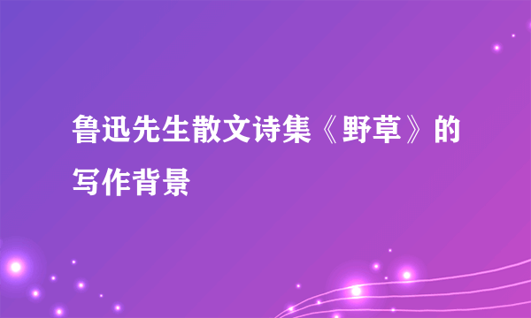 鲁迅先生散文诗集《野草》的写作背景