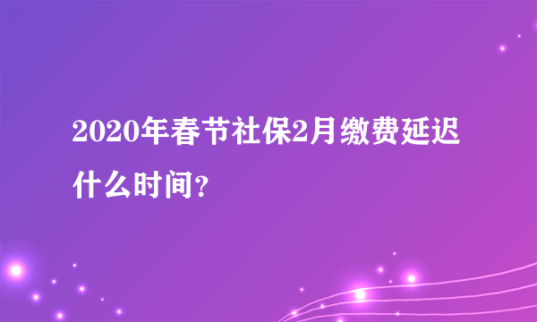 2020年春节社保2月缴费延迟什么时间？