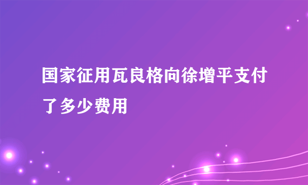 国家征用瓦良格向徐增平支付了多少费用