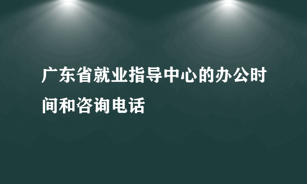 广东省就业指导中心的办公时间和咨询电话