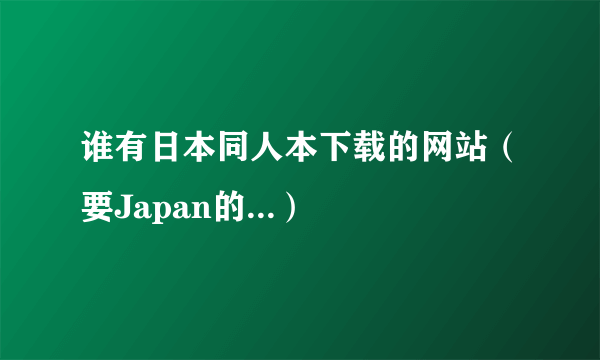 谁有日本同人本下载的网站（要Japan的...）