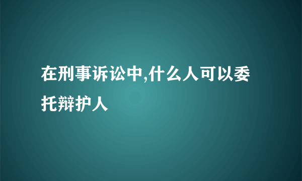 在刑事诉讼中,什么人可以委托辩护人