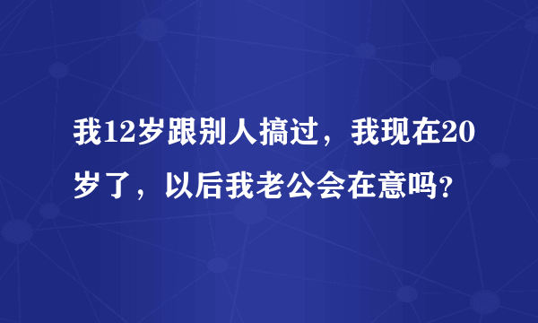 我12岁跟别人搞过，我现在20岁了，以后我老公会在意吗？