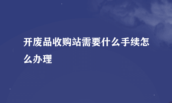 开废品收购站需要什么手续怎么办理