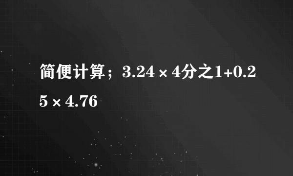 简便计算；3.24×4分之1+0.25×4.76