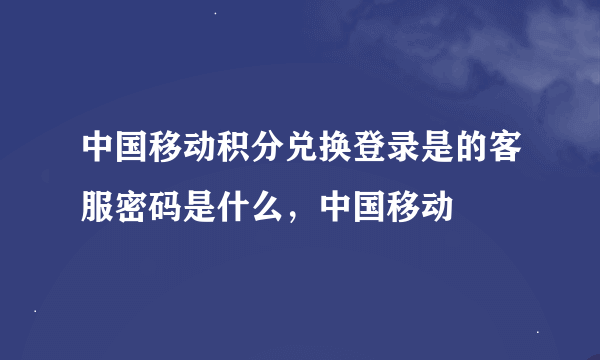 中国移动积分兑换登录是的客服密码是什么，中国移动