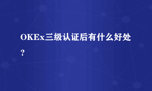 OKEx三级认证后有什么好处？