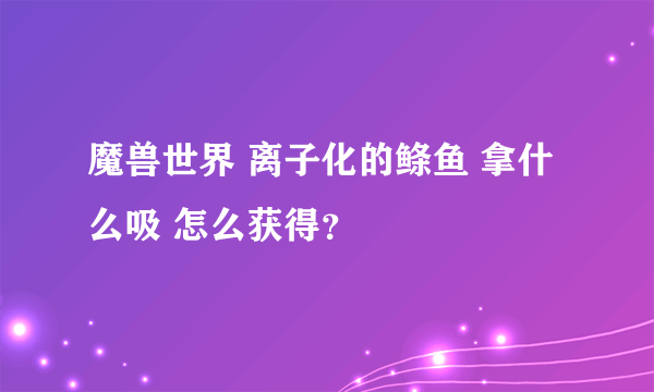 魔兽世界 离子化的鲦鱼 拿什么吸 怎么获得？