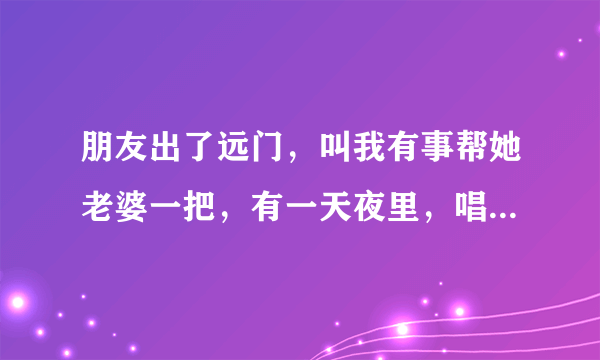 朋友出了远门，叫我有事帮她老婆一把，有一天夜里，唱了点酒，我代他行了房事，她老婆也得到了满足。你说