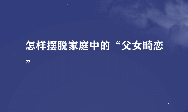 怎样摆脱家庭中的“父女畸恋”