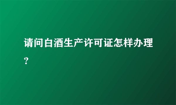 请问白酒生产许可证怎样办理？