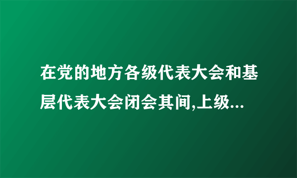 在党的地方各级代表大会和基层代表大会闭会其间,上级党组织是否可以调动或指派下级党组织的负责人