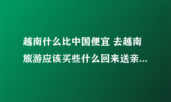 越南什么比中国便宜 去越南旅游应该买些什么回来送亲朋好友？