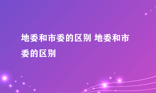 地委和市委的区别 地委和市委的区别