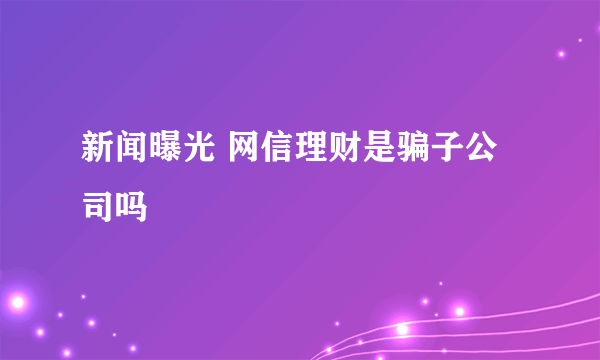 新闻曝光 网信理财是骗子公司吗