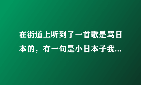 在街道上听到了一首歌是骂日本的，有一句是小日本子我只能说CNM，把你胳膊大腿掰两节