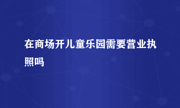 在商场开儿童乐园需要营业执照吗