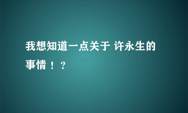 我想知道一点关于 许永生的 事情 ！？