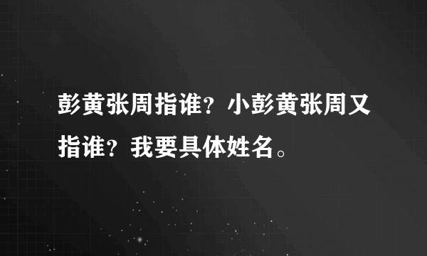 彭黄张周指谁？小彭黄张周又指谁？我要具体姓名。