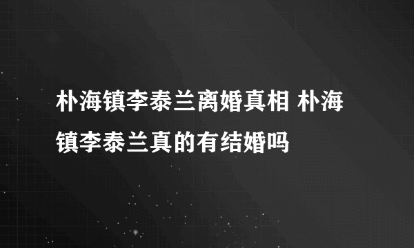 朴海镇李泰兰离婚真相 朴海镇李泰兰真的有结婚吗