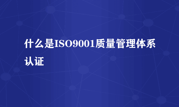 什么是ISO9001质量管理体系认证