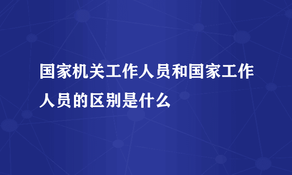 国家机关工作人员和国家工作人员的区别是什么