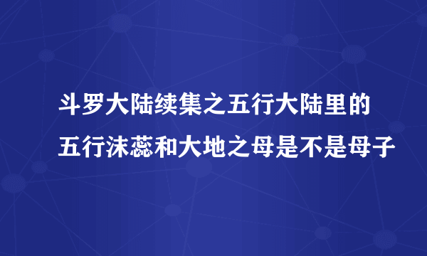 斗罗大陆续集之五行大陆里的五行沫蕊和大地之母是不是母子