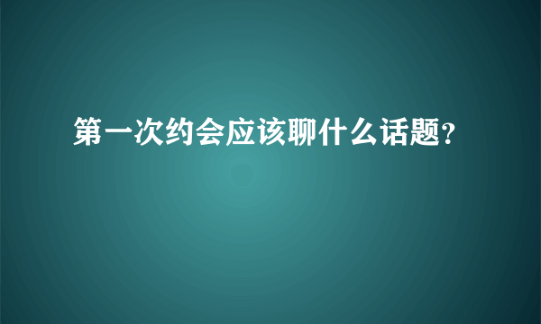 第一次约会应该聊什么话题？