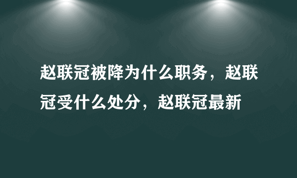 赵联冠被降为什么职务，赵联冠受什么处分，赵联冠最新