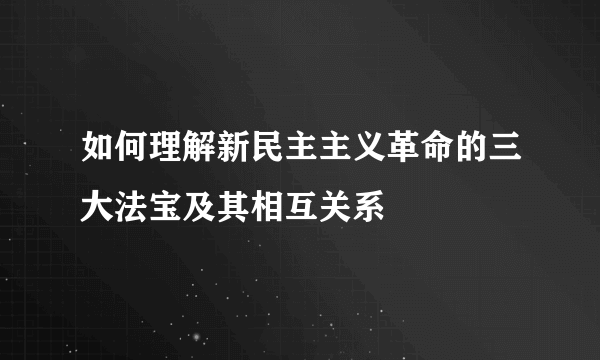 如何理解新民主主义革命的三大法宝及其相互关系