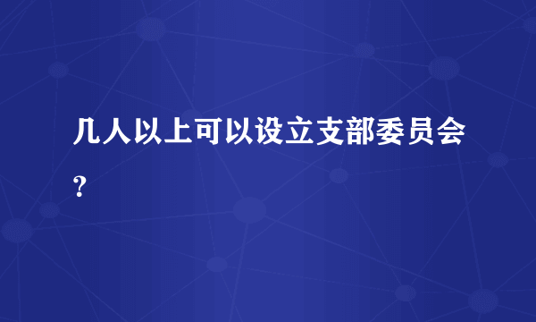 几人以上可以设立支部委员会？