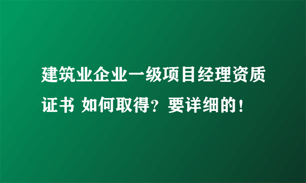 建筑业企业一级项目经理资质证书 如何取得？要详细的！